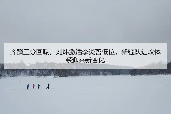 齐麟三分回暖，刘炜激活李炎哲低位，新疆队进攻体系迎来新变化